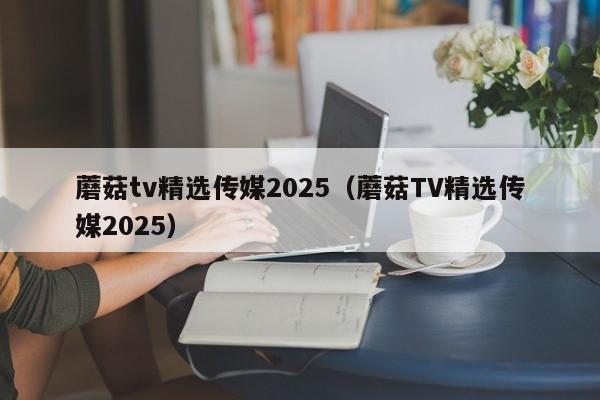 蘑菇tv精选传媒2025（蘑菇TV精选传媒2025）