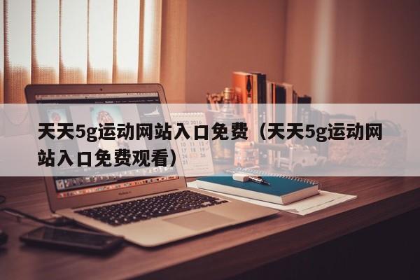 天天5g运动网站入口免费（天天5g运动网站入口免费观看）