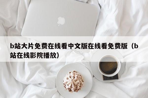 b站大片免费在线看中文版在线看免费版（b站在线影院播放）