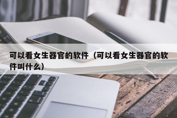 可以看女生器官的软件（可以看女生器官的软件叫什么）