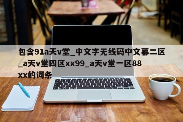包含91a天v堂_中文字无线码中文幕二区_a天v堂四区xx99_a天v堂一区88xx的词条