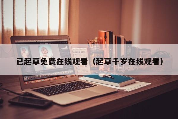 已起草免费在线观看（起草千岁在线观看）
