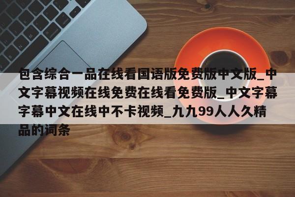 包含综合一品在线看国语版免费版中文版_中文字幕视频在线免费在线看免费版_中文字幕字幕中文在线中不卡视频_九九99人人久精品的词条
