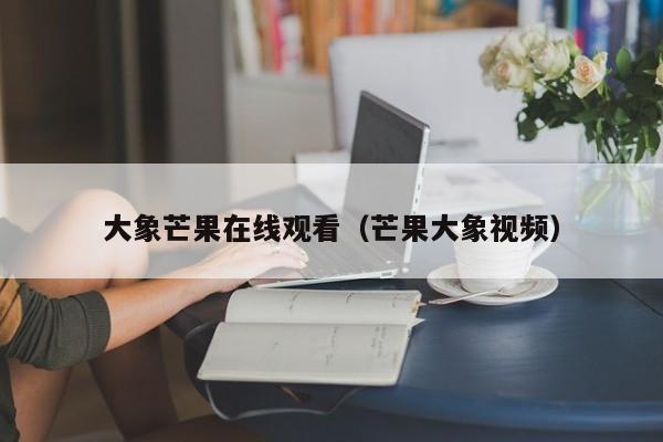 大象芒果在线观看（芒果大象视频）