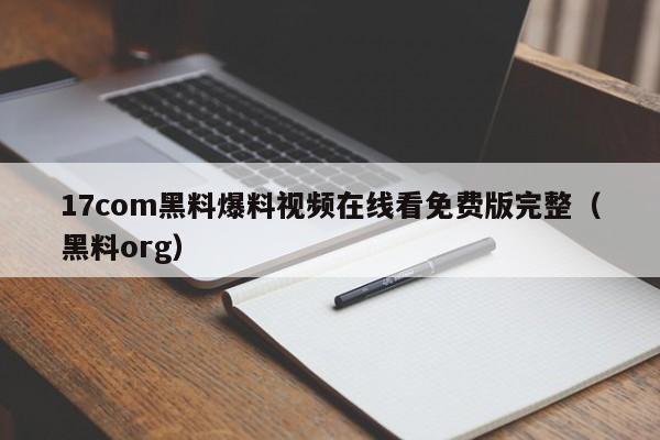 17com黑料爆料视频在线看免费版完整（黑料org）