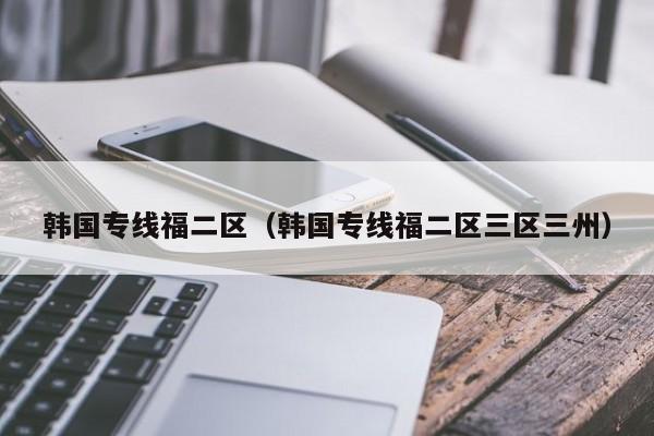 韩国专线福二区（韩国专线福二区三区三州）