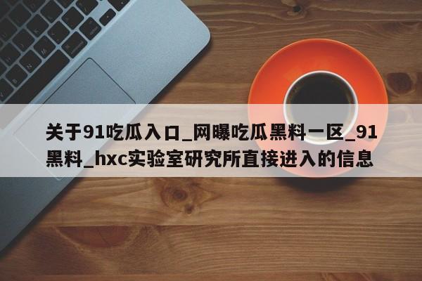 关于91吃瓜入口_网曝吃瓜黑料一区_91黑料_hxc实验室研究所直接进入的信息
