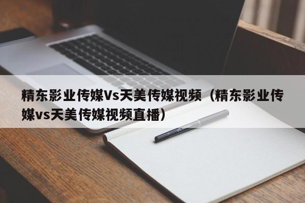 精东影业传媒Vs天美传媒视频（精东影业传媒vs天美传媒视频直播）