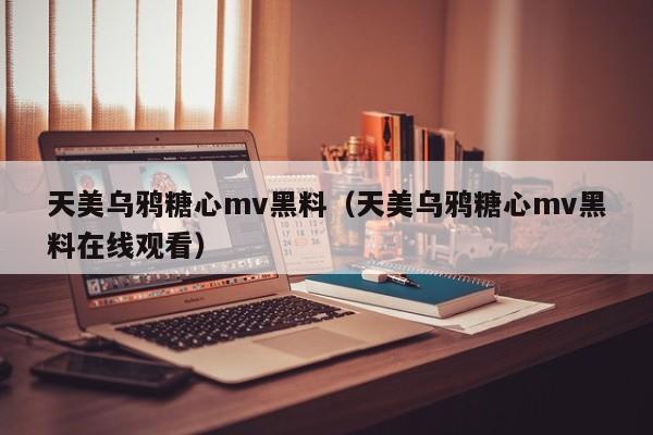 天美乌鸦糖心mv黑料（天美乌鸦糖心mv黑料在线观看）