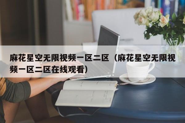 麻花星空无限视频一区二区（麻花星空无限视频一区二区在线观看）
