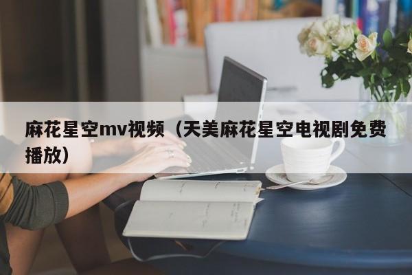 麻花星空mv视频（天美麻花星空电视剧免费播放）