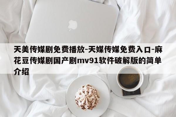 天美传媒剧免费播放-天媒传媒免费入口-麻花豆传媒剧国产剧mv91软件破解版的简单介绍